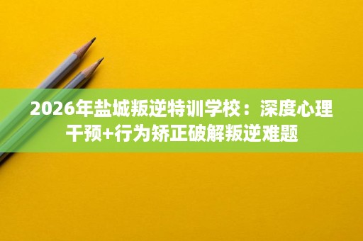 2026年盐城叛逆特训学校:深度心理干预+行为矫正破解叛逆难题 2026年盐城叛逆特训学校:深度心理干预+行为矫正破解叛逆难题
