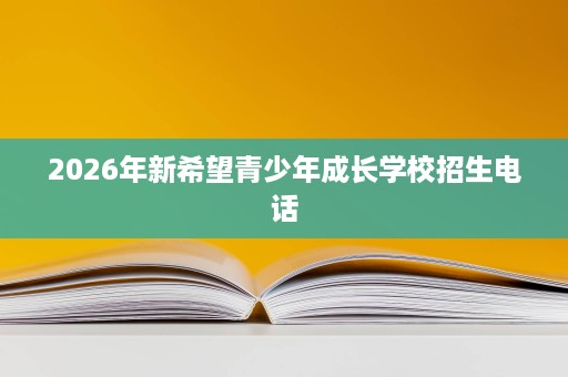2026年新希望青少年成长学校招生电话 2026年新希望青少年成长学校招生电话