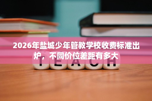 2026年盐城少年管教学校收费标准出炉,不同价位差距有多大 2026年盐城少年管教学校收费标准出炉,不同价位差距有多大
