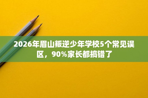 2026年眉山叛逆少年学校5个常见误区,90%家长都搞错了 2026年眉山叛逆少年学校5个常见误区,90%家长都搞错了