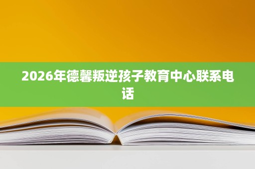 2026年德馨叛逆孩子教育中心联系电话 2026年德馨叛逆孩子教育中心联系电话