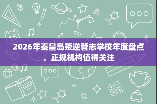 2026年秦皇岛叛逆管志学校年度盘点,正规机构值得关注 2026年秦皇岛叛逆管志学校年度盘点,正规机构值得关注