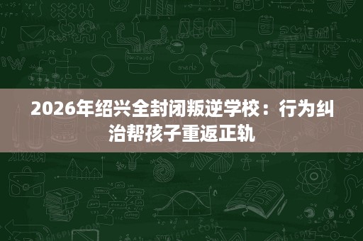 2026年绍兴全封闭叛逆学校:行为纠治帮孩子重返正轨 2026年绍兴全封闭叛逆学校:行为纠治帮孩子重返正轨