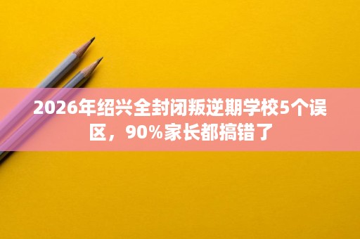 2026年绍兴全封闭叛逆期学校5个误区,90%家长都搞错了 2026年绍兴全封闭叛逆期学校5个误区,90%家长都搞错了
