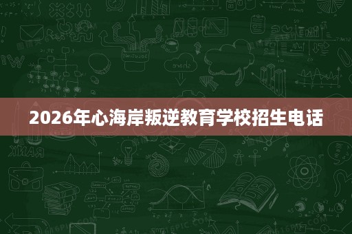 2026年心海岸叛逆教育学校招生电话 2026年心海岸叛逆教育学校招生电话
