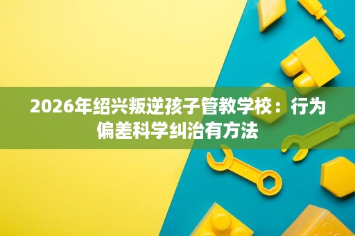 2026年绍兴叛逆孩子管教学校:行为偏差科学纠治有方法 2026年绍兴叛逆孩子管教学校:行为偏差科学纠治有方法