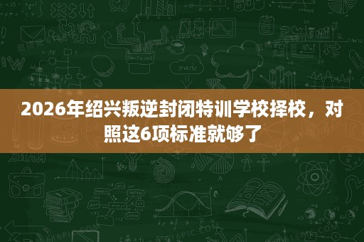 2026年绍兴叛逆封闭特训学校择校，对照这6项标准就够了