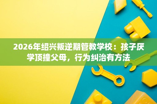 2026年绍兴叛逆期管教学校:孩子厌学顶撞父母,行为纠治有方法 2026年绍兴叛逆期管教学校:孩子厌学顶撞父母,行为纠治有方法