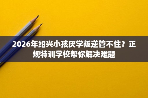 2026年绍兴小孩厌学叛逆管不住?正规特训学校帮你解决难题 2026年绍兴小孩厌学叛逆管不住?正规特训学校帮你解决难题