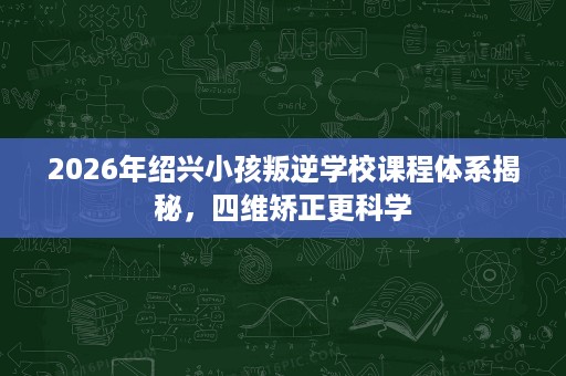 2026年绍兴小孩叛逆学校课程体系揭秘，四维矫正更科学