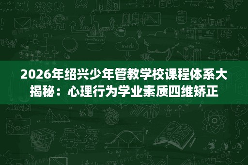 2026年绍兴少年管教学校课程体系大揭秘：心理行为学业素质四维矫正