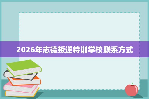 2026年志德叛逆特训学校联系方式 2026年志德叛逆特训学校联系方式