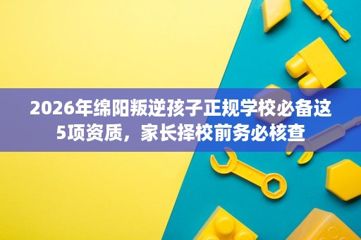 2026年绵阳叛逆孩子正规学校必备这5项资质，家长择校前务必核查