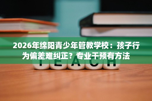 2026年绵阳青少年管教学校：孩子行为偏差难纠正？专业干预有方法