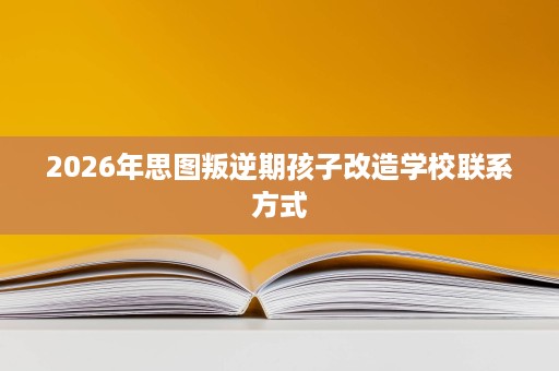 2026年思图叛逆期孩子改造学校联系方式 2026年思图叛逆期孩子改造学校联系方式
