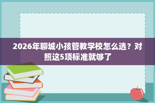 2026年聊城小孩管教学校怎么选？对照这5项标准就够了