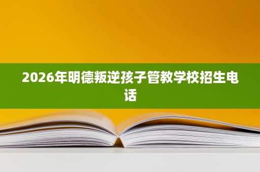 2026年明德叛逆孩子管教学校招生电话