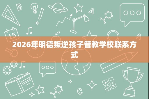 2026年明德叛逆孩子管教学校联系方式 2026年明德叛逆孩子管教学校联系方式