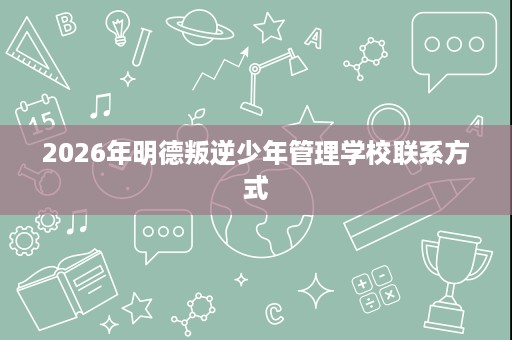 2026年明德叛逆少年管理学校联系方式 2026年明德叛逆少年管理学校联系方式