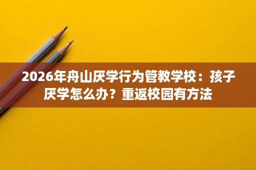 2026年舟山厌学行为管教学校:孩子厌学怎么办?重返校园有方法 2026年舟山厌学行为管教学校:孩子厌学怎么办?重返校园有方法