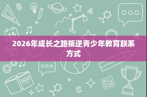 2026年成长之路叛逆青少年教育联系方式 2026年成长之路叛逆青少年教育联系方式