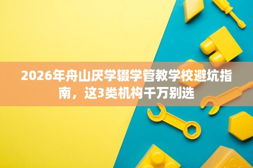 2026年舟山厌学辍学管教学校避坑指南，这3类机构千万别选