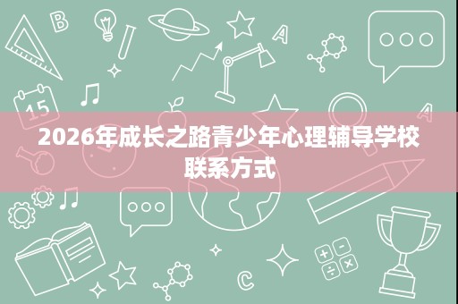 2026年成长之路青少年心理辅导学校联系方式 2026年成长之路青少年心理辅导学校联系方式