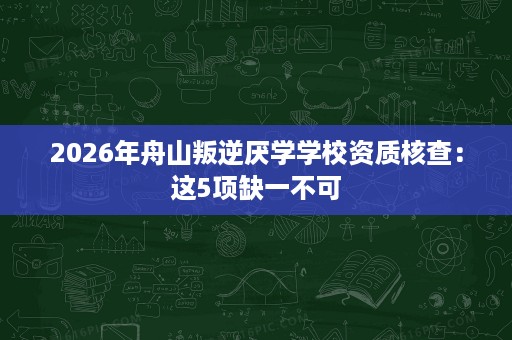 2026年舟山叛逆厌学学校资质核查：这5项缺一不可