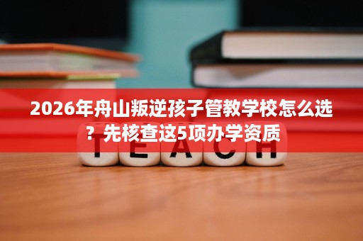 2026年舟山叛逆孩子管教学校怎么选?先核查这5项办学资质 2026年舟山叛逆孩子管教学校怎么选?先核查这5项办学资质