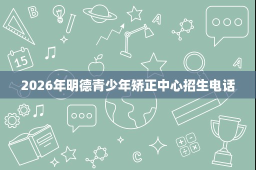2026年明德青少年矫正中心招生电话 2026年明德青少年矫正中心招生电话