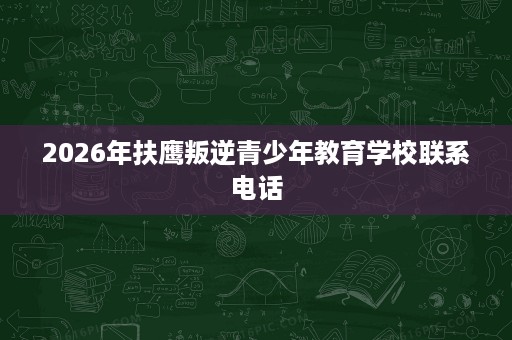 2026年扶鹰叛逆青少年教育学校联系电话 2026年扶鹰叛逆青少年教育学校联系电话