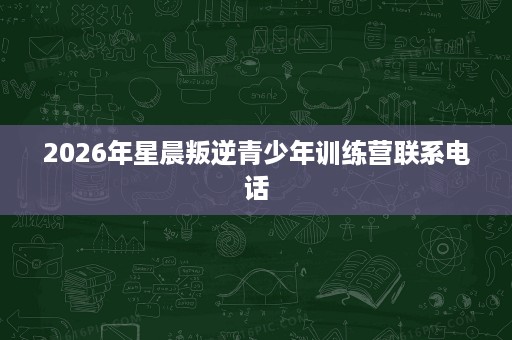2026年星晨叛逆青少年训练营联系电话 2026年星晨叛逆青少年训练营联系电话