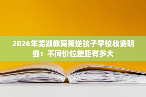 2026年芜湖教育叛逆孩子学校收费明细：不同价位差距有多大