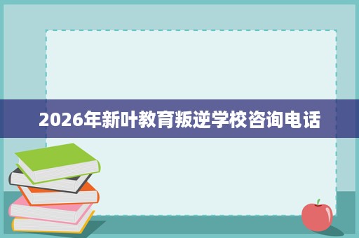 2026年新叶教育叛逆学校咨询电话 2026年新叶教育叛逆学校咨询电话