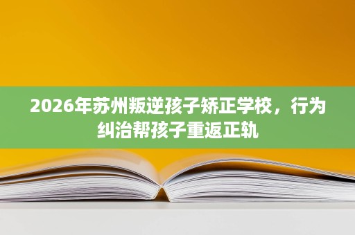 2026年苏州叛逆孩子矫正学校,行为纠治帮孩子重返正轨 2026年苏州叛逆孩子矫正学校,行为纠治帮孩子重返正轨