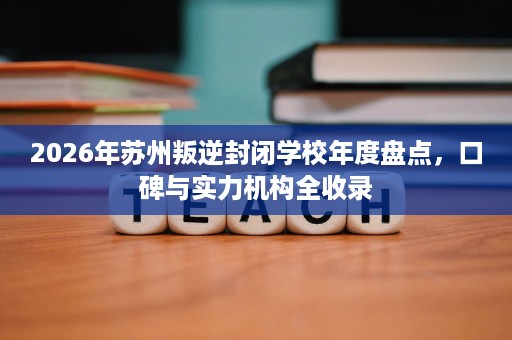 2026年苏州叛逆封闭学校年度盘点,口碑与实力机构全收录 2026年苏州叛逆封闭学校年度盘点,口碑与实力机构全收录