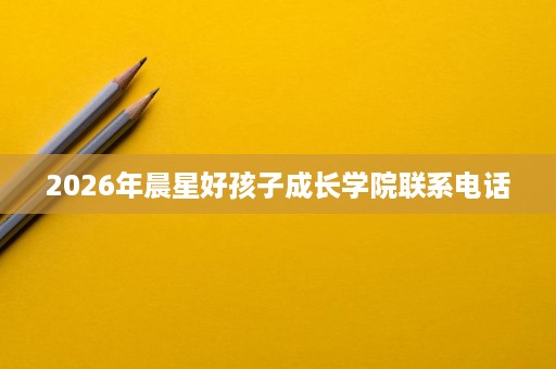 2026年晨星好孩子成长学院联系电话 2026年晨星好孩子成长学院联系电话