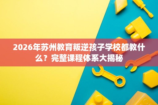 2026年苏州教育叛逆孩子学校都教什么?完整课程体系大揭秘 2026年苏州教育叛逆孩子学校都教什么?完整课程体系大揭秘