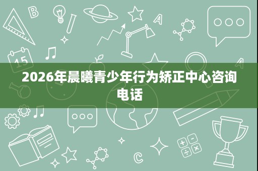 2026年晨曦青少年行为矫正中心咨询电话 2026年晨曦青少年行为矫正中心咨询电话