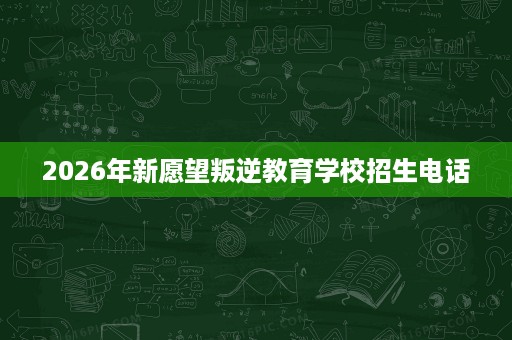 2026年新愿望叛逆教育学校招生电话 2026年新愿望叛逆教育学校招生电话