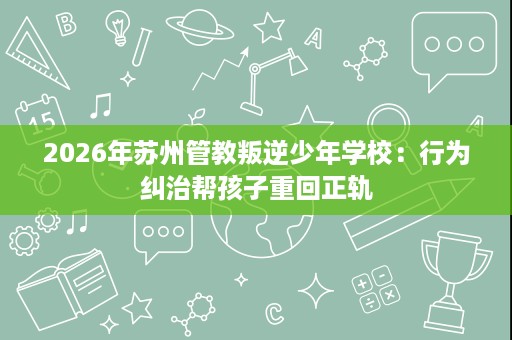 2026年苏州管教叛逆少年学校：行为纠治帮孩子重回正轨