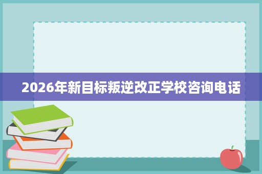 2026年新目标叛逆改正学校咨询电话 2026年新目标叛逆改正学校咨询电话