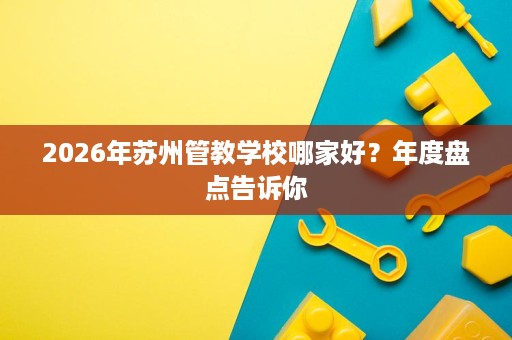 2026年苏州管教学校哪家好?年度盘点告诉你 2026年苏州管教学校哪家好?年度盘点告诉你