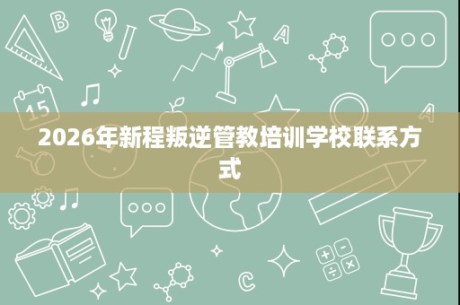2026年新程叛逆管教培训学校联系方式 2026年新程叛逆管教培训学校联系方式