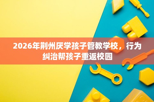 2026年荆州厌学孩子管教学校,行为纠治帮孩子重返校园 2026年荆州厌学孩子管教学校,行为纠治帮孩子重返校园