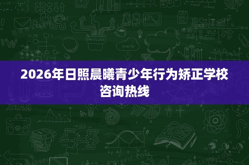 2026年日照晨曦青少年行为矫正学校咨询热线 2026年日照晨曦青少年行为矫正学校咨询热线