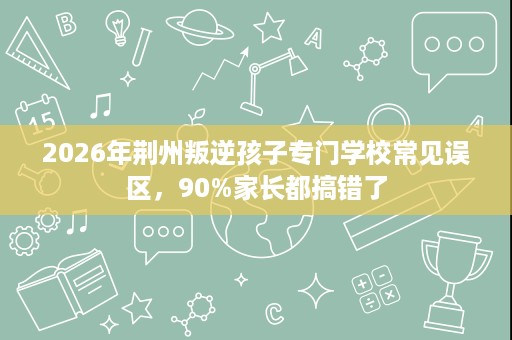 2026年荆州叛逆孩子专门学校常见误区,90%家长都搞错了 2026年荆州叛逆孩子专门学校常见误区,90%家长都搞错了