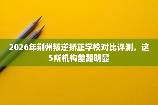2026年荆州叛逆矫正学校对比评测，这5所机构差距明显