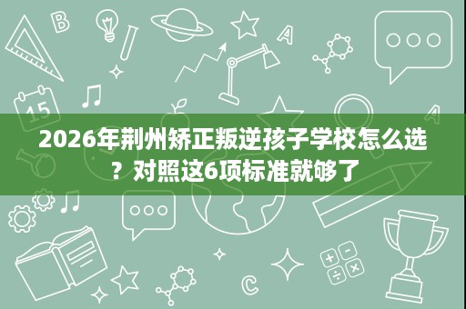 2026年荆州矫正叛逆孩子学校怎么选?对照这6项标准就够了 2026年荆州矫正叛逆孩子学校怎么选?对照这6项标准就够了