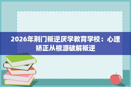2026年荆门叛逆厌学教育学校:心理矫正从根源破解叛逆 2026年荆门叛逆厌学教育学校:心理矫正从根源破解叛逆